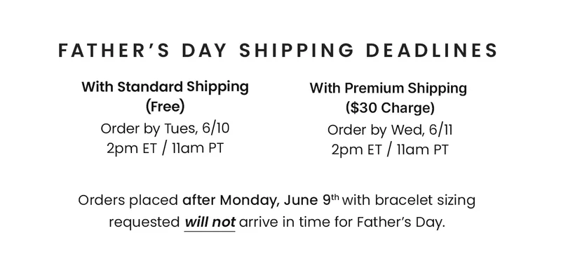 Father’s Day Shipping Deadlines: With Standard Shipping (Free) Order by Tues, 6/10 2pm ET / 11am PT — With Premium Shipping ($30 Charge) Order by Wed, 6/11 2pm ET / 11am PT. —  Orders placed after Monday, June 9th with bracelet sizing requested will not arrive in time for Father’s Day.