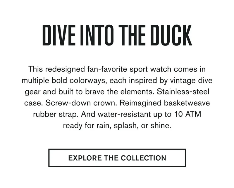Dive Into The Duck | This redesigned fan-favorite sport watch comes in multiple bold colorways, each inspired by vintage dive gear and built to brave the elements. Stainless-steel case. Screw-down crown. Reimagined basketweave rubber strap. And water-resistant up to 10 ATM-ready for rain, splash, or shine. | EXPLORE THE COLLECTION