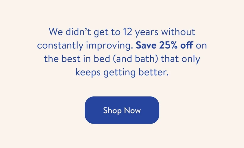 We didn't get to 12 years without constantly improving. Save 25% off on the best in bed and bath that only keeps getting better. Shop now.