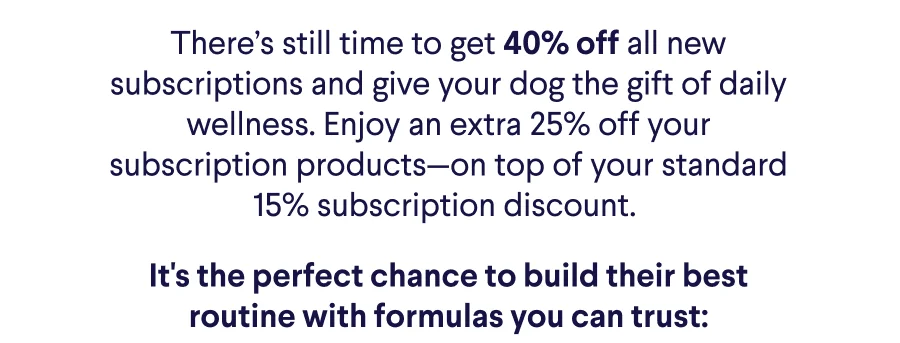Text: There’s still time to get 40% off all new subscriptions and give your dog the gift of daily wellness. Enjoy an extra 25% off your subscription products—on top of your standard 15% subscription discount.&nbsp; It's the perfect chance to build their best routine with formulas you can trust: