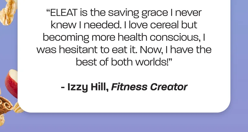 "ELEAT is the saving grace I never knew I needed. I love cereal but becoming more health conscious, I was hesitant to eat it. Now, I have the best of both worlds!" - Izzy Hill, Fitness Creator