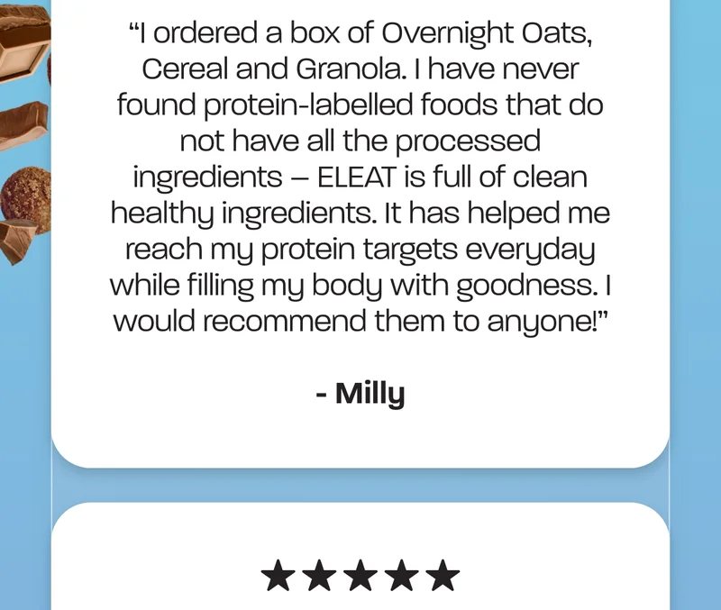 "I ordered a box of Overnight Oats, Cereal and Granola. I have never found protein-labelled foods that do not have all the processed ingredients – ELEAT is full of clean healthy ingredients. It has helped me reach my protein targets everyday while filling my body with goodness. I would recommend them to anyone! " - Milly