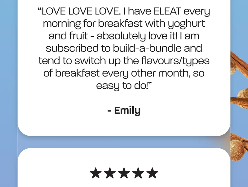 "LOVE LOVE LOVE. I have ELEAT every morning for breakfast with yoghurt and fruit - absolutely love it! I am subscribed to build-a-bundle and tend to switch up the flavours/types of breakfast every other month, so easy to do!" - Emily