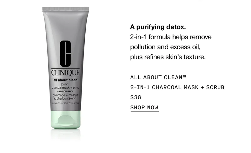 A purifying detox. | 2-in-1 formula helps remove pollution and excess oil, plus refines skin's texture. | ALL ABOUT CLEAN™ 2-in-1 CHARCOAL MASK + SCRUB | $36 | SHOP NOW