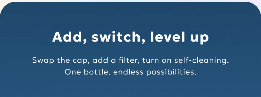 Swap the cap, add a filter, turn on self-cleaning. One bottle, endless possibilities.