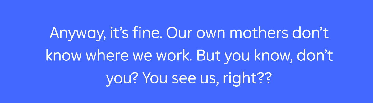 Anyway, it's fine. Our own mothers don't know where we work. But you know, don't you? You see us, right??