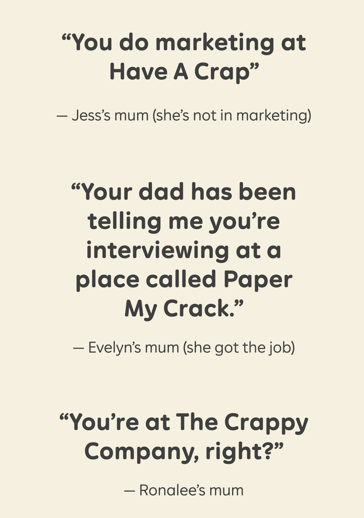 "You do marketing at Have A Crap" - Jess's mum (she's not in marketing). "Your dad has been telling me you're interviewing at a place called Paper My Crack." - Evelyn's mum (she got the job). "You're at The Crappy Company, right?" - Ronalee's mum.