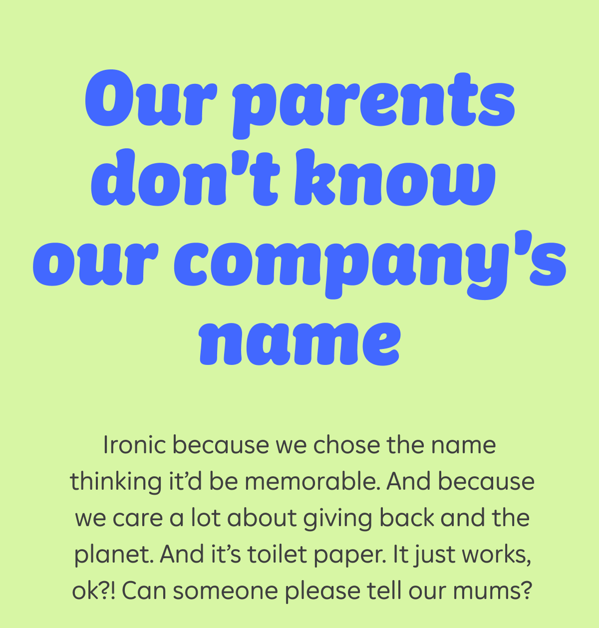 Our parents don't know our company's name. Ironic because we chose the name thinking it'd be memorable. And because we care a lot about giving back and the planet. And it's toilet paper. It just works, ok?! Can someone please tell our mums?