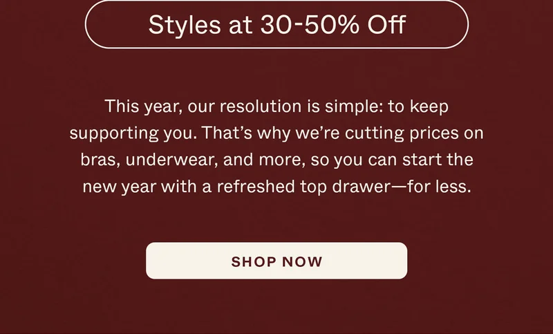 This year, our resolution is simple: to keep supporting you. That’s why we’re cutting prices on bras, underwear, and more, so you can start the new year with a refreshed top drawer—for less.