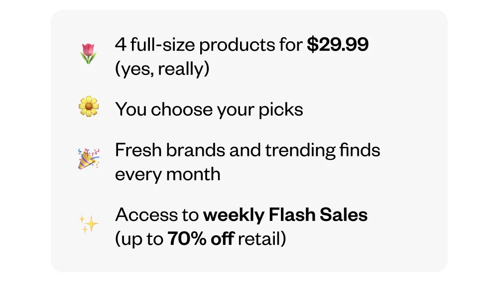 4 full-size products for $29.99 (yes, really) | You choose your picks every month | Fresh brands and trending finds every month | Access to weekly Flash Sales (up to 70% off retail)