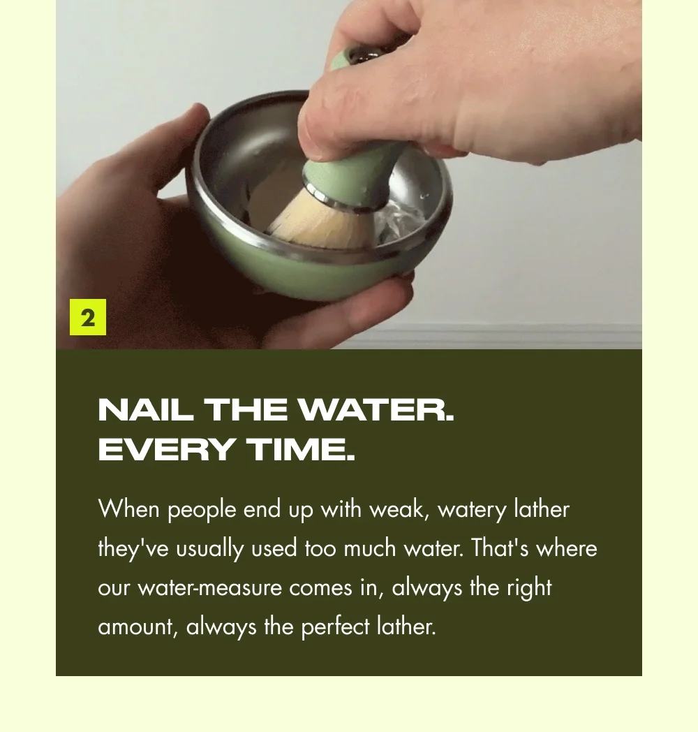 2 NAIL THE WATER. EVERY TIME. When people end up with weak, watery lather they've usually used too much water. That's where our water-measure comes in, always the right amount, always the perfect lather.