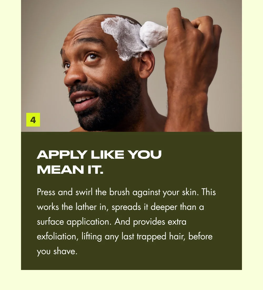 4 Apply like you mean it. Press and swirl the brush against your skin. This works the lather in, spreads it deeper than a surface application. And provides extra exfoliation, lifting any last trapped hair, before you shave.