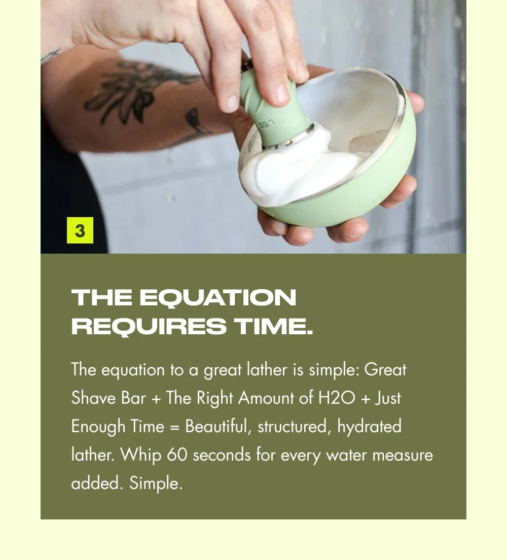 3 THE EQUATION REQUIRES TIME. The equation to a great lather is simple: Great Shave Bar + The Right Amount of H2O + Just Enough Time = Beautiful, structured, hydrated lather. Whip 60 seconds for every water measure added. Simple.