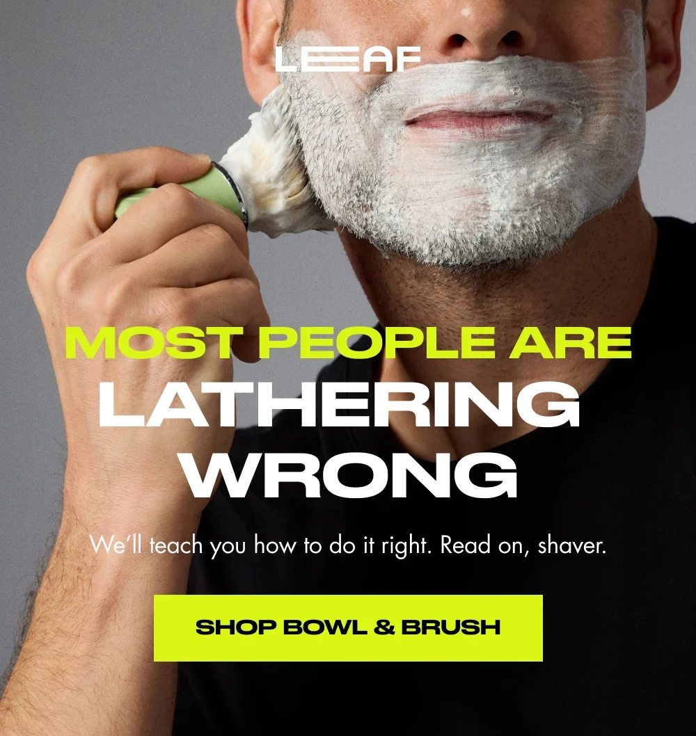 most people are Lathering Wrong We’ll teach you how to do it right. Read on, shaver. Shop Bowl & Brush