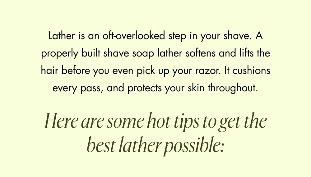 Lather is an oft-overlooked step in your shave. A properly built shave soap lather softens and lifts the hair before you even pick up your razor. It cushions every pass, and protects your skin throughout. Here are some hot tips to get the best lather possible: