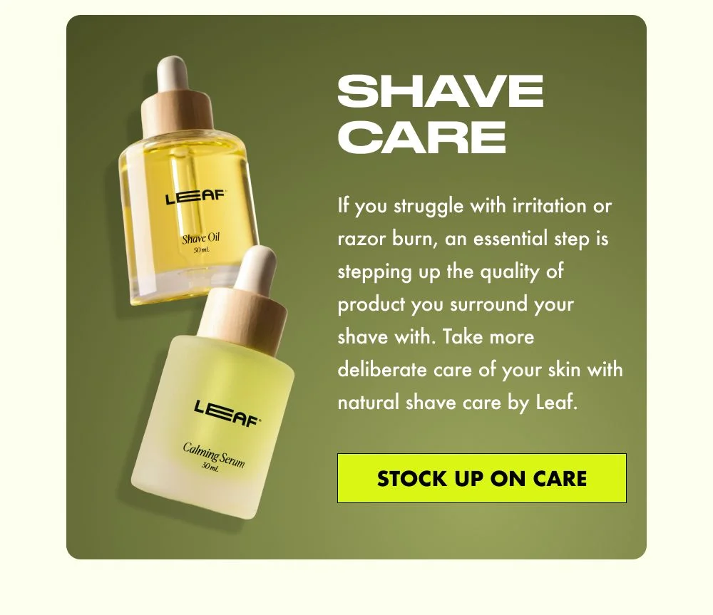 Shave Care: If you struggle with irritation or razor burn, an essential step is stepping up the quality of product you surround your shave with. Take more deliberate care of your skin with natural shave care by Leaf.