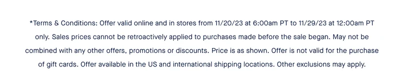*Terms & Conditions: Offer valid online and in stores from 11/20/23 at 6:00am PT to 11/29/23 at 12:00am PT only. Sales prices cannot be retroactively applied to purchases made before the sale began. May not be combined with any other offers, promotions or discounts. Price is as shown. Offer is not valid for the purchase of gift cards. Offer available in the US and international shipping locations. Other exclusions may apply.