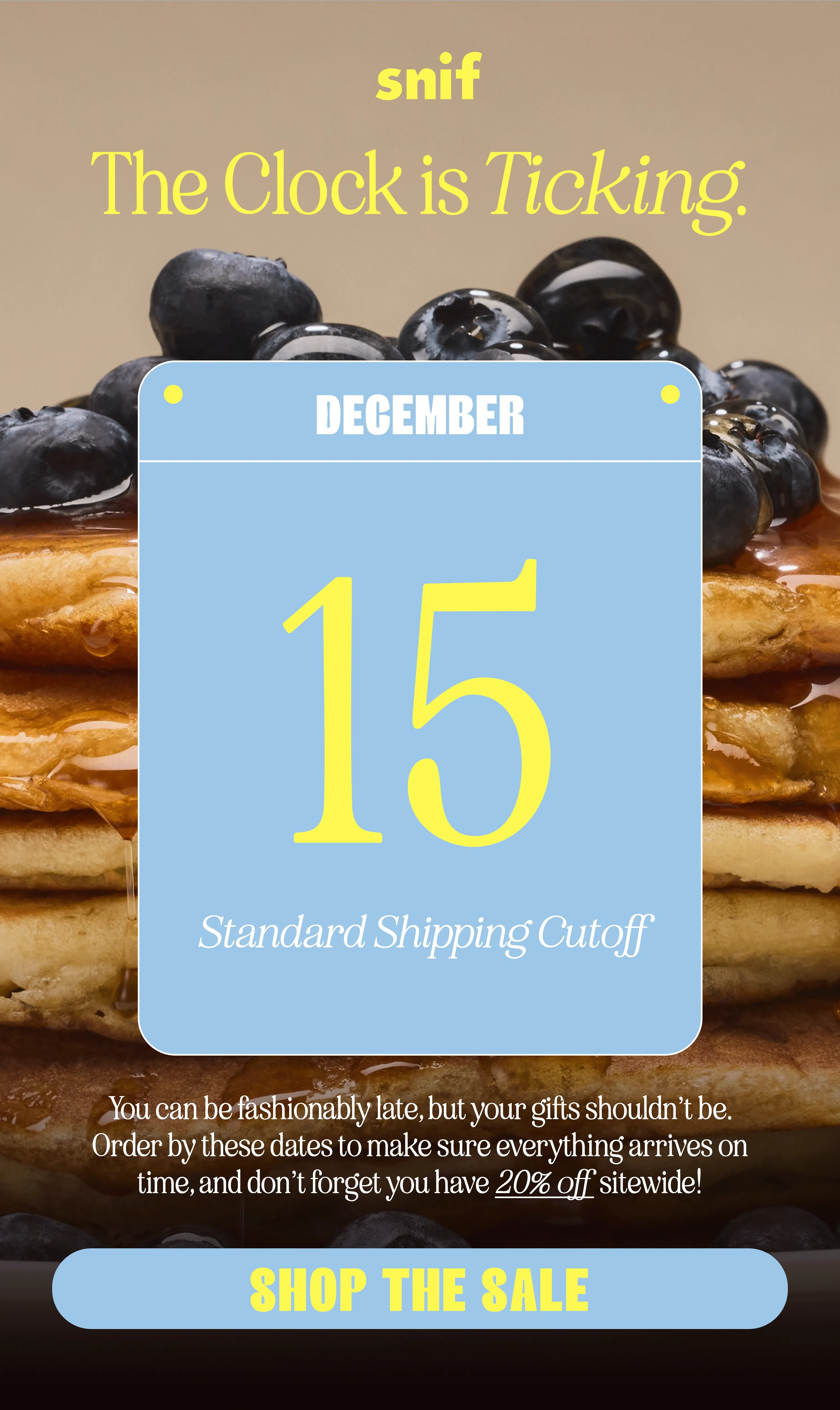 You can be fashionably late, but your gifts shouldn’t be. Order by these dates to make sure everything arrives on time, and don’t forget you have 20% off sitewide!   12/15: standard shipping cutoff 12/18: 3-day shipping cutoff 12/19: 2-day shipping cutoff