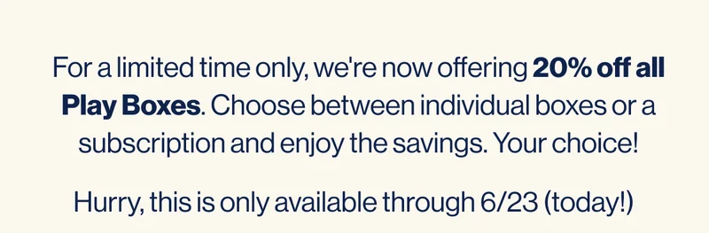 For a limited time only, we're now offering 20% off all Play Boxes. Choose between individual boxes or a subscription and enjoy the savings. Your choice!  Hurry, this is only available through 6/23.