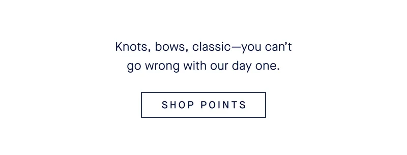Knots, bows, classic—you can’t go wrong with our day one. SHOP POINTS