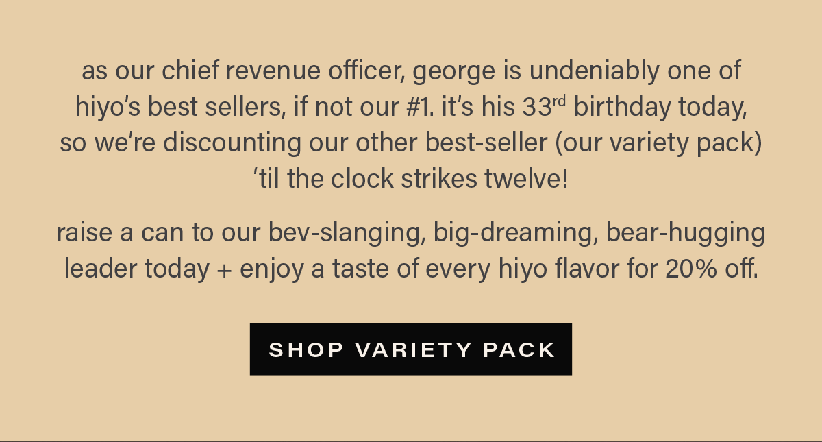 as our chief revenue officer, george is undeniably one of hiyo's best sellers, if not our #1. it's his 33rd birthday today, so we're discounting our other best-seller (our variety pack) 'til the clock strikes twelve! raise a can to our bev-slanging, big-dreaming, bear-hugging leader today + enjoy a taste of every hiyo flavor for 20% off. [SHOP VARIETY PACK]