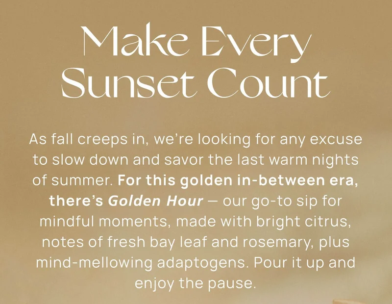 Make Every Sunset Count | As fall creeps in, we’re looking for any excuse to slow down and savor the last warm nights of summer. For this golden in-between era, there’s Golden Hour — our go-to sip for mindful moments, made with bright citrus, notes of fresh bay leaf and rosemary, plus mind-mellowing adaptogens. Pour it up and enjoy the pause.