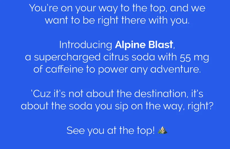 You're on your way to the top, and we want to be right there with you. Introducing Alpine Blast, a supercharged citrus soda with 55 mg of caffeine to power any adventure. 'Cuz it's not about the destination, it's about the soda you sip on the way, right? See you at the top!