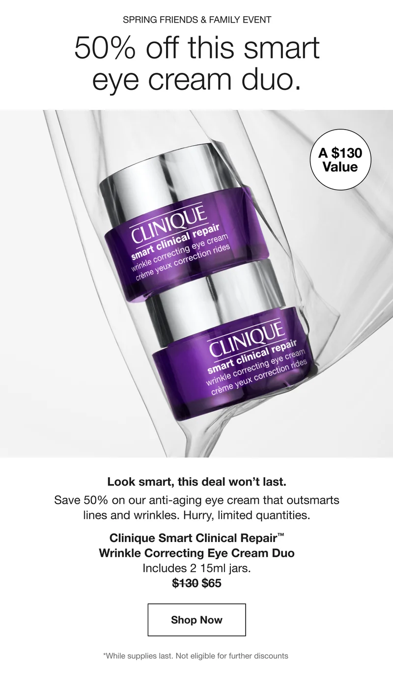 Spring Friends & Family Event | 50% off this smart
eye cream duo. | A $130 Value | Look smart, this deal won’t last. | Save 50% on our anti-aging eye cream that outsmarts
lines and wrinkles. Hurry, limited quantities. | Clinique Smart Clinical Repair™
Wrinkle Correcting Eye Cream Duo | Includes 2 15ml jars. | $65 | Shop Now | *While supplies last. Not eligible for further discounts