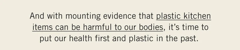 And with mounting evidence that plastic kitchen items can be harmful to our bodies, it’s time to put our health first and plastic in the past.