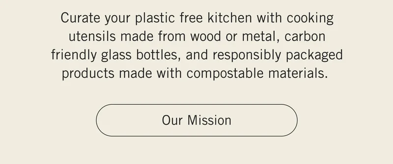 Curate your plastic free kitchen with cooking utensils made from wood or metal, carbon friendly glass bottles, and responsibly packaged products made with compostable materials.  OUR MISSION.