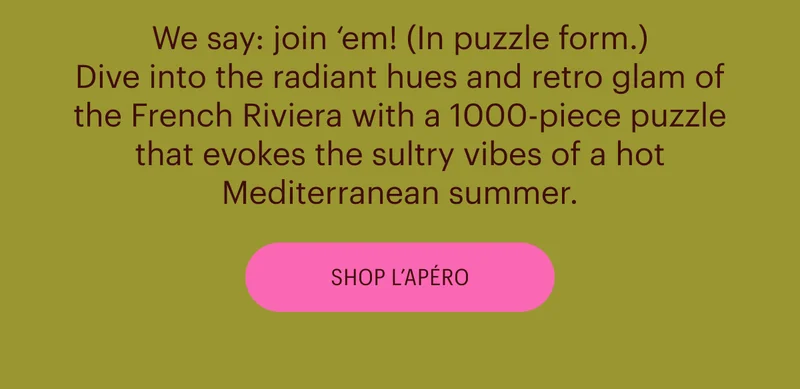 We say: join ‘em! (In puzzle form.) Dive into the radiant hues and retro glam of the French Riviera with a 1000-piece puzzle that evokes the sultry vibes of a hot Mediterranean summer. Shop L'Apero