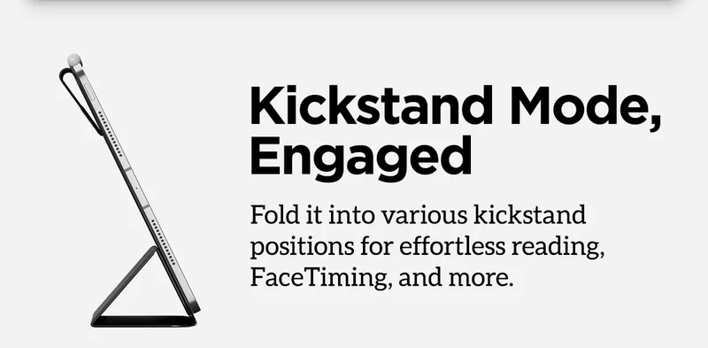 Kickstand mode, engaged. Fold it into various kickstand positions for effortless reading FaceTiming, and more.