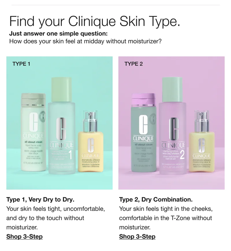 Find your Clinique Skin Type. Just answer one simple question: How does your skin feel at midday without moisturizer? | Type 1, Very Dry to Dry. Your skin feels tight, uncomfortable, and dry to the touch without moisturizer. Shop 3-Step | Type 2, Dry Combination. Your skin feels tight in the cheeks, comfortable in the T-Zone without moisturizer. Shop 3-Step
