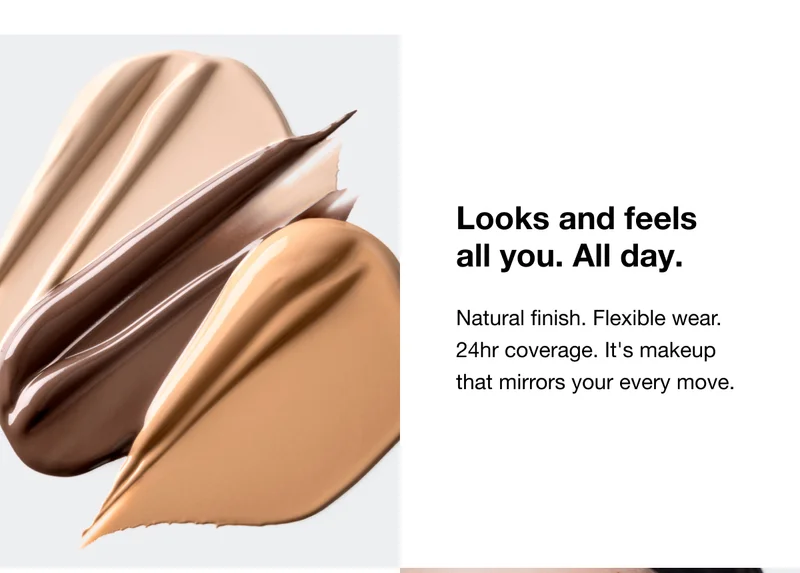 Looks and feels all you. All day. | Natural finish. Flexible wear. 24hr coverage. It's makeup that mirrors your every move.