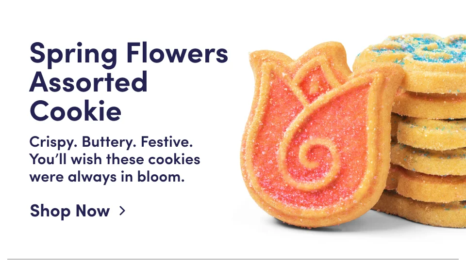 Spring Flowers Assorted Cookie | Crispy. Buttery. Festive. You'll wish these cookies were always in bloom; Shop Now Spring Flowers Assorted Cookie | Crispy. Buttery. Festive. You'll wish these cookies were always in bloom; Shop Now