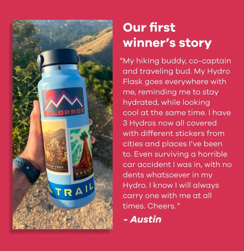 Our first winner's story | "My hiking buddy, co-captain and traveling bud. My Hydro Flask goes everywhere with me, reminding me to stay hydrated, while looking cool at the same time. I have 3 Hydros now all covered with different stickers from cities and places I've been to. Even surviving a horrible car accident I was in, with no dents whatsoever in my Hydro. I know I will always carry one with me at all times. Cheers." - Austin