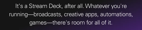 It's a Stream Deck, after all. Whatever you're running—broadcasts, creative apps, automations, games—there's room for all of it. It's a Stream Deck, after all. Whatever you're running—broadcasts, creative apps, automations, games—there's room for all of it.