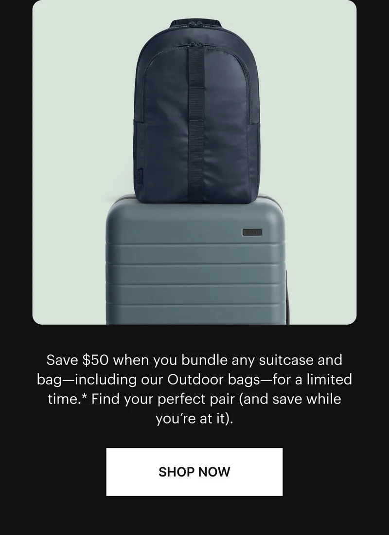 Save $50 when you bundle any suitcase and bag—including our Outdoor bags—for a limited time.* Find your perfect pair (and save while you’re at it). Shop now