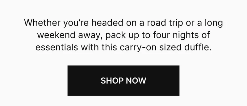 Whether you’re headed on a road trip or a long weekend away, pack up to four nights of essentials with this carry-on sized duffle. Shop now