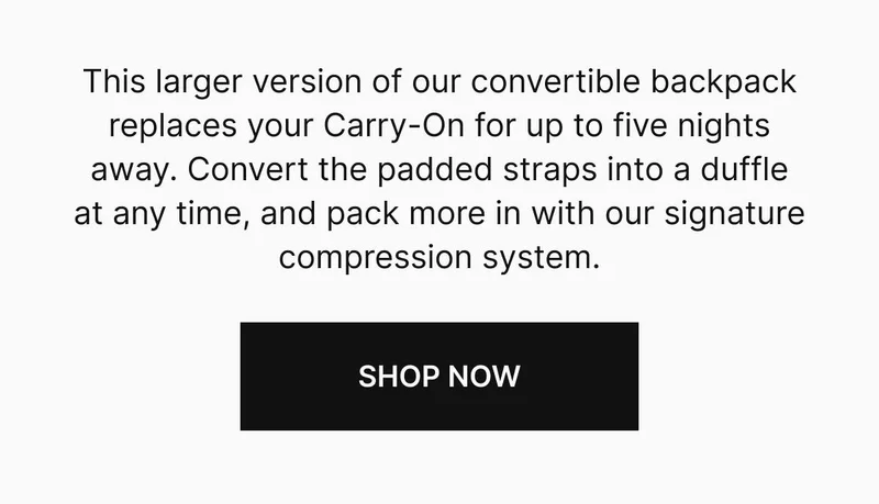 This larger version of our convertible backpack replaces your Carry-On for up to five nights away. Convert the padded straps into a duffle at anytime, and pack more in with our signature compression system. Shop now
