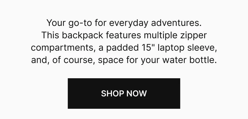 Your go-to for everyday adventures. This backpack features multiple zipper compartments, a padded 15” laptop sleeve, and, of course, space for your water bottle. Shop now
