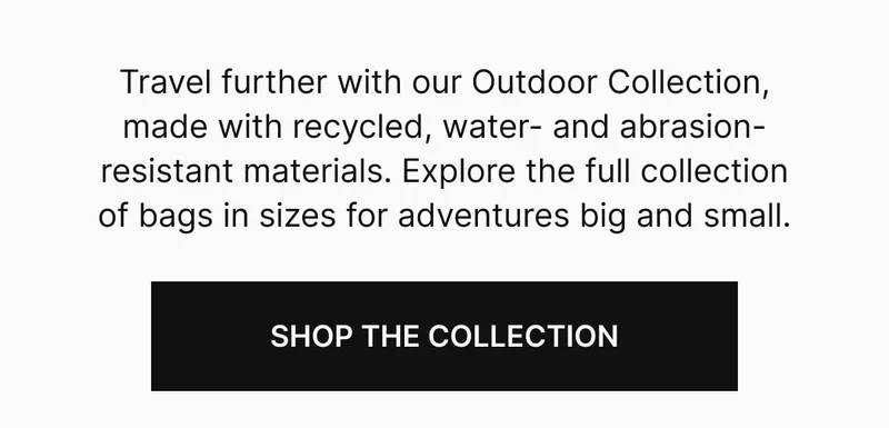 Travel further with our Outdoor Collection, made with recycled, water- and abrasion-resistant materials. Explore the full collection of bags in sizes for adventures big and small. Shop the collection