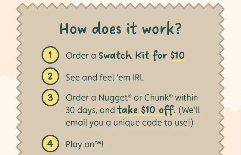 How does it work? 1.) Order a Swatch Kit for $10 2.) See and feel ‘em IRL 3.) Order a Nugget® or Chunk® within 30 days, and take $10 off. (We'll email you a unique code to use!) 4.) Play on™!