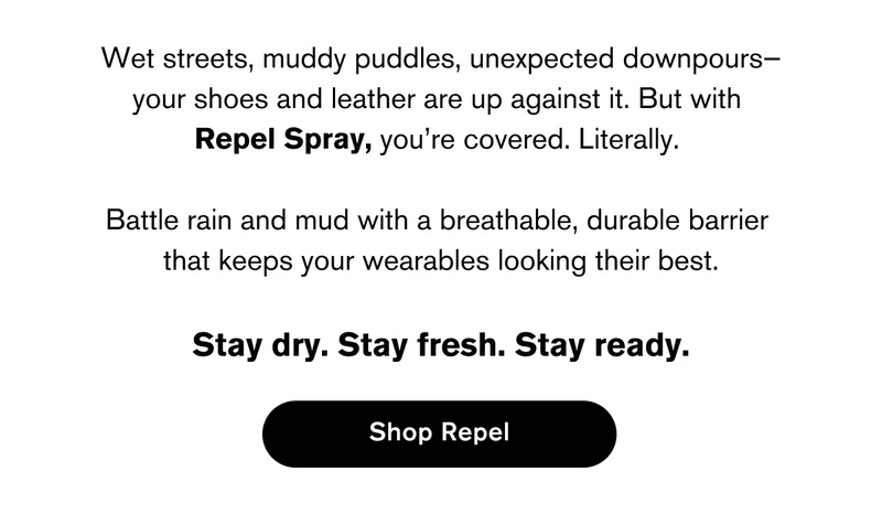 Wet streets, muddy puddles, unexpected downpours— your shoes and leather are up against it. But with  Repel Spray, you’re covered. Literally.   Battle rain and mud with a breathable, durable barrier  that keeps your wearables looking their best.  Stay dry. Stay fresh. Stay ready. | SHOP REPEL