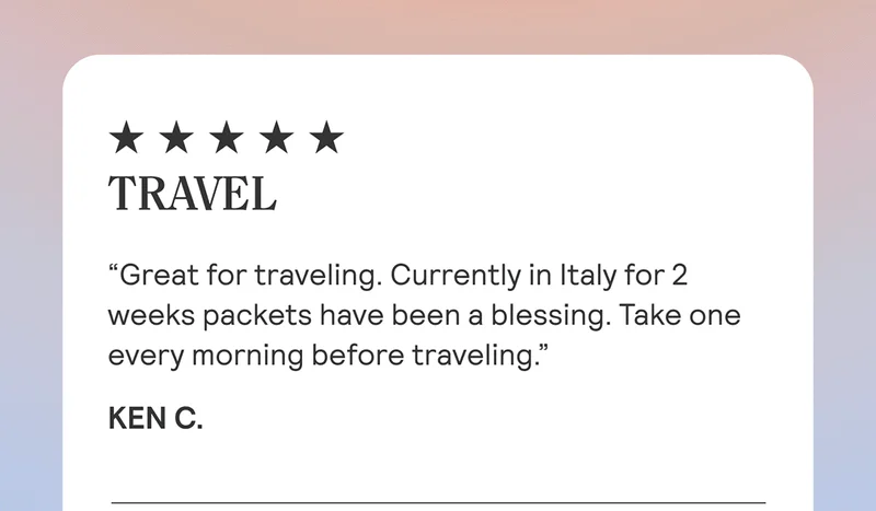 TRAVEL “Great for traveling. Currently in Italy for 2 weeks packets have been a blessing. Take one every morning before traveling.” Ken C.