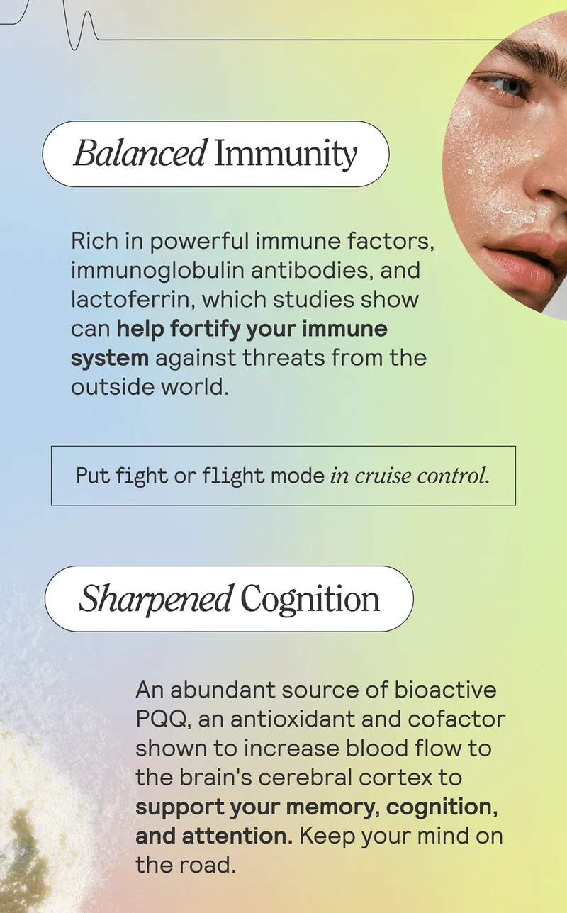 Balanced Immunity Rich in powerful immune factors, immunoglobulin antibodies, and lactoferrin, which studies show can help fortify your immune system against threats from the outside world. Put fight-or-flight mode in cruise control.  Sharpened Cognition An abundant source of bioactive PQQ, an antioxidant and cofactor shown to increase blood flow to the brain's cerebral cortex to support your memory, cognition, and attention. Keep your mind on the road.