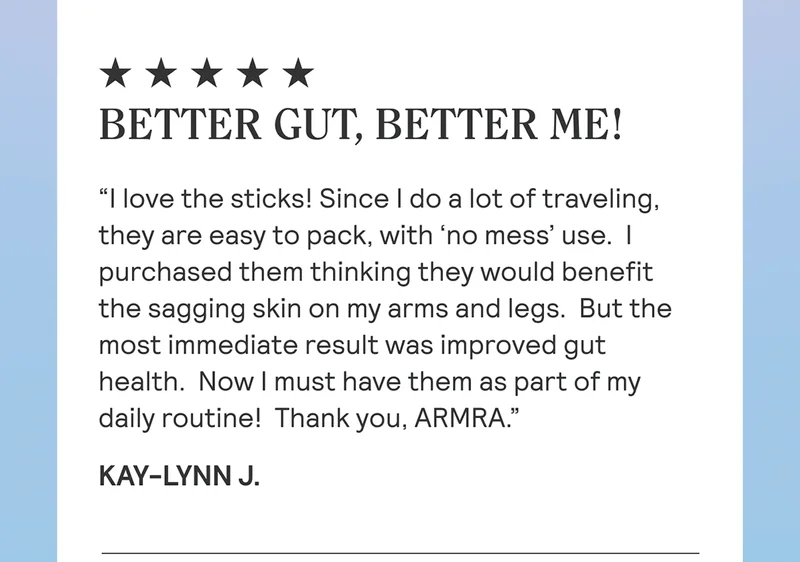 BETTER GUT, BETTER ME! “I love the sticks! Since I do a lot of traveling, they are easy to pack, with ‘no mess’ use.  I purchased them thinking they would benefit the sagging skin on my arms and legs.  But the most immediate result was improved gut health.  Now I must have them as part of my daily routine!  Thank you, ARMRA.” Kay-Lynn J.