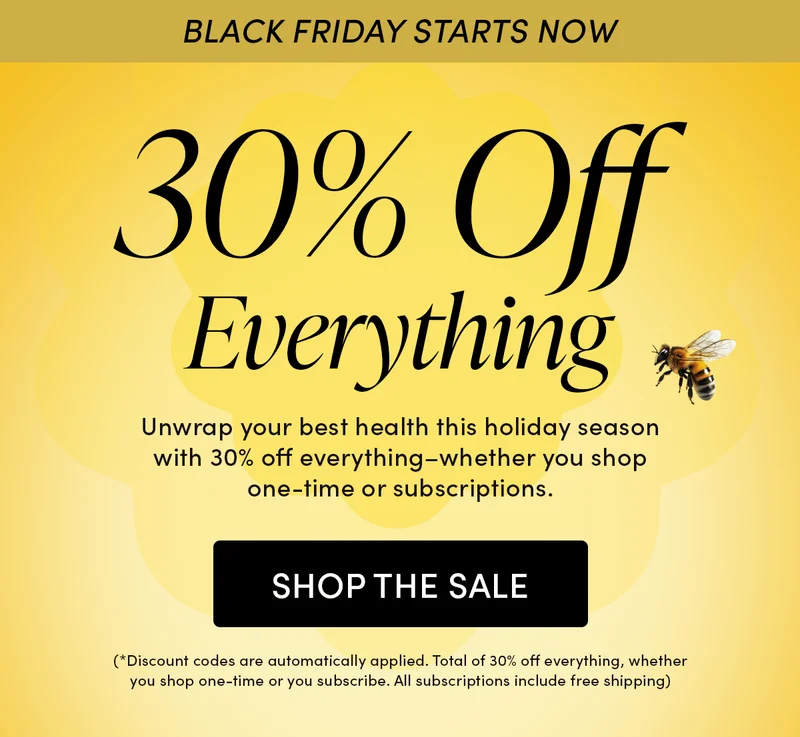 BLACK FRIDAY STARTS NOW  30% Off Everything      Unwrap your best health this holiday season with 30% off everything–whether you shop one-time or subscriptions.