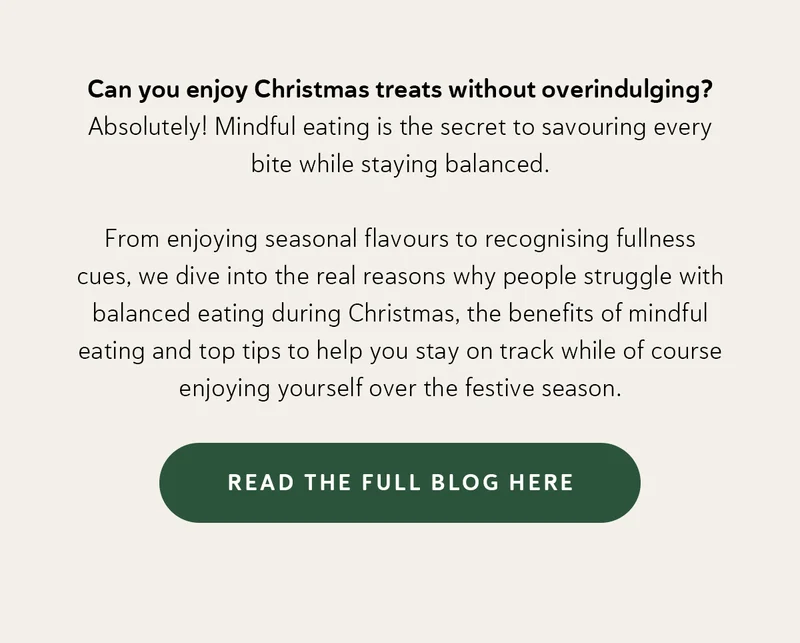 Can you enjoy Christmas treats without overindulging? Absolutely! Mindful eating is the secret to savouring every bite while staying balanced. From enjoying seasonal flavours to recognising fullness cues, we dive into the real reasons Why  people struggle with balanced eating during Christmas, the benefits of mindful eating and top tips to help you stay on track while of course enjoying yourself over the festive season.