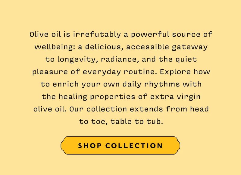 Olive oil is irrefutably a powerful source of wellbeing: a delicious, accessible gateway to longevity, radiance, and the quiet pleasure of everyday routine. Explore how to enrich your own daily rhythms with the healing properties of extra virgin olive oil. Our collection extends from head to toe, table to tub.
